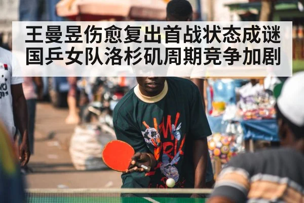 王曼昱伤愈复出首战状态成谜 国乒女队洛杉矶周期竞争加剧
