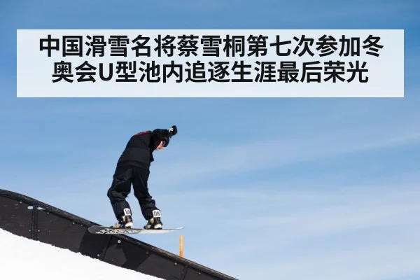 中国滑雪名将蔡雪桐第七次参加冬奥会U型池内追逐生涯最后荣光